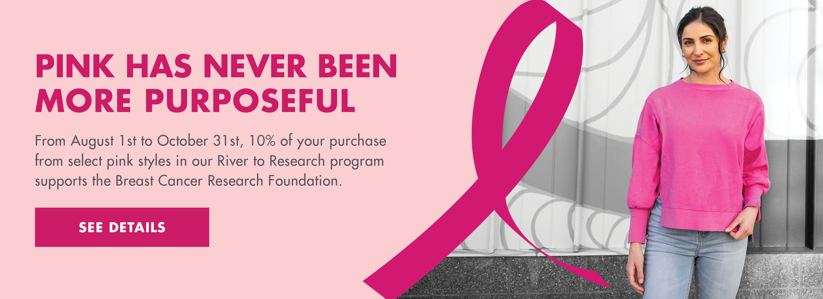 Pink Has Never Been More Purposeful - From August 1st to Ocotber 31st, 10% of your purchase from select pink styles in our River to Research program supports the Breast Cancer Research Foundation - See Details